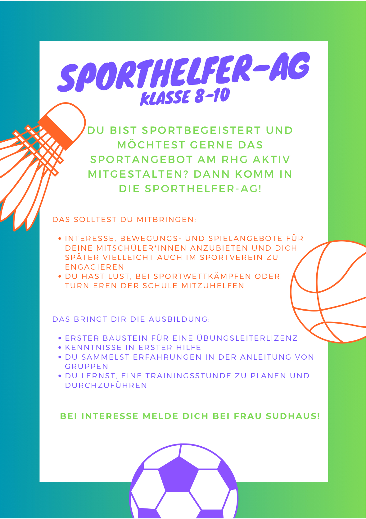 Das solltest du mitbringen: Interesse, Bewegungs- und Spielangebote für dein Mitschüler*innen anzubieten und dich später vielleicht auch im Sportverein zu engagieren. Du hast Lust, bei Sportwettkämpfen oder Turnieren der Schule mitzuhelfen.  Das bringt dir die Ausbildung: Erster Baustein für eine Übungsleiterlizenz Kenntnisse in Erster Hilfe Du sammelst Erfahrungen in der Anleitung von Gruppen Du lernst, eine Trainingsstunde zu planen und durchzuführen Bei Interesse melde dich bei Frau Sudhaus!