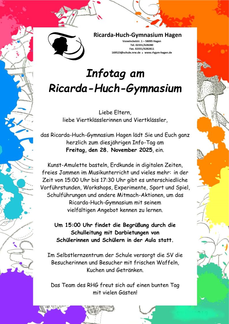 Infotag am Ricarda-Huch-GymnasiumLiebe Eltern,liebe Viertklässlerinnen und Viertklässler,das Ricarda-Huch-Gymnasium Hagen lädt Sie und Euch ganzherzlich zum diesjährigen Info-Tag amFreitag, den 28. November 2025, ein.Kunst-Amulette basteln, Erdkunde in digitalen Zeiten,freies Jammen im Musikunterricht und vieles mehr: in derZeit von 15:00 Uhr bis 17:30 Uhr gibt es unterschiedlicheVorführstunden, Workshops, Experimente, Sport und Spiel,Schulführungen und andere Mitmach-Aktionen, um dasRicarda-Huch-Gymnasium mit seinemvielfältigen Angebot kennen zu lernen.Um 15:00 Uhr findet die Begrüßung durch dieSchulleitung mit Darbietungen vonSchülerinnen und Schülern in der Aula statt.Im Selbstlernzentrum der Schule versorgt die SV dieBesucherinnen und Besucher mit frischen Waffeln,Kuchen und Getränken.Das Team des RHG freut sich auf einen bunten Tagmit vielen Gästen!